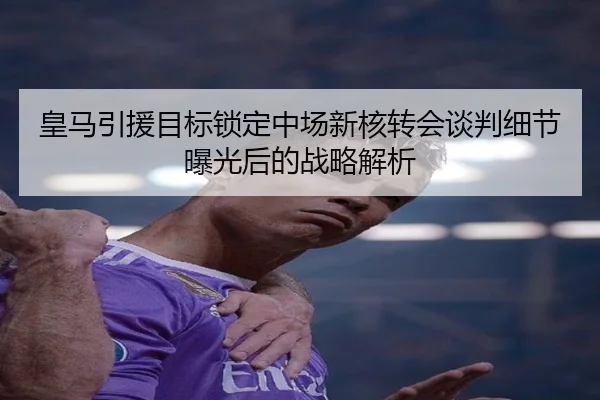 皇马引援目标锁定中场新核转会谈判细节曝光后的战略解析